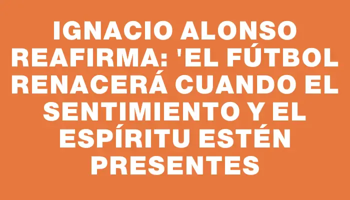 Ignacio Alonso reafirma: "El fútbol renacerá cuando el sentimiento y el espíritu estén presentes