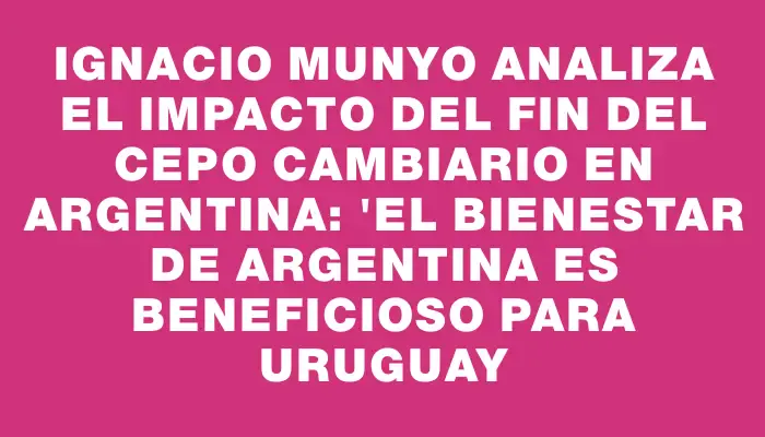 Ignacio Munyo analiza el impacto del fin del cepo cambiario en Argentina: "El bienestar de Argentina es beneficioso para Uruguay