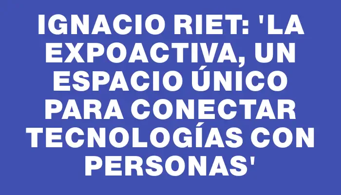 Ignacio Riet: “La Expoactiva, un espacio único para conectar tecnologías con personas”