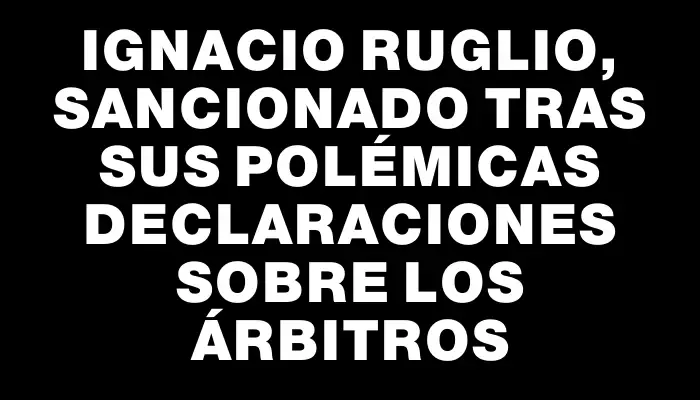 Ignacio Ruglio, sancionado tras sus polémicas declaraciones sobre los árbitros