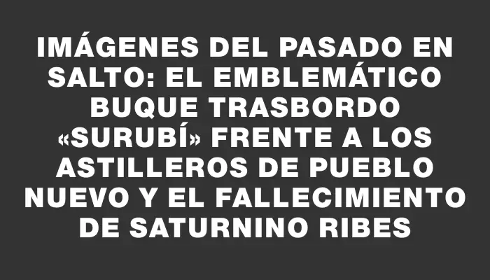 Imágenes del pasado en Salto: El emblemático buque trasbordo «Surubí» frente a los astilleros de Pueblo Nuevo y el fallecimiento de Saturnino Ribes