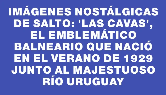 Imágenes nostálgicas de Salto: "Las Cavas", el emblemático balneario que nació en el verano de 1929 junto al majestuoso río Uruguay