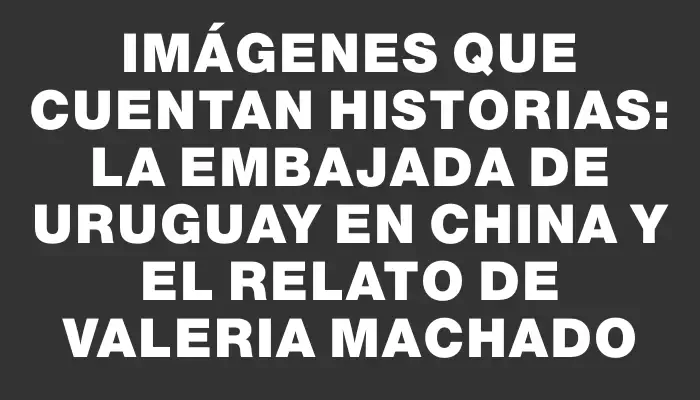 Imágenes que cuentan historias: La Embajada de Uruguay en China y el relato de Valeria Machado