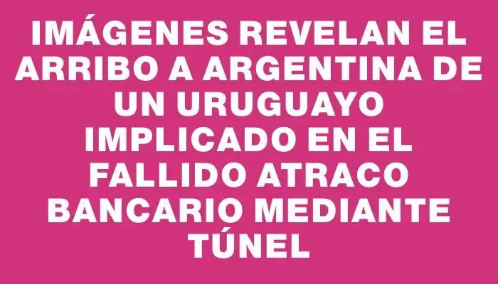 Imágenes revelan el arribo a Argentina de un uruguayo implicado en el fallido atraco bancario mediante túnel