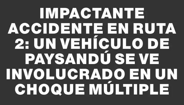 Impactante accidente en ruta 2: un vehículo de Paysandú se ve involucrado en un choque múltiple