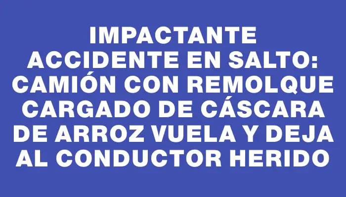 Impactante accidente en Salto: camión con remolque cargado de cáscara de arroz vuela y deja al conductor herido