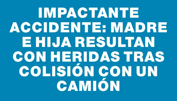 Impactante accidente: madre e hija resultan con heridas tras colisión con un camión