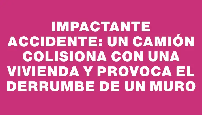 Impactante accidente: Un camión colisiona con una vivienda y provoca el derrumbe de un muro