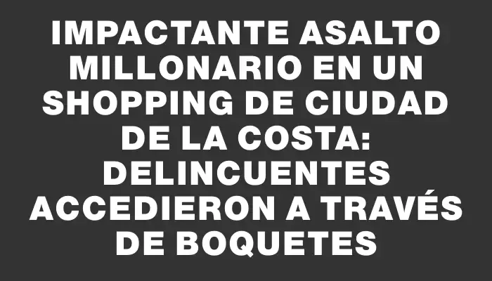 Impactante asalto millonario en un shopping de Ciudad de La Costa: delincuentes accedieron a través de boquetes