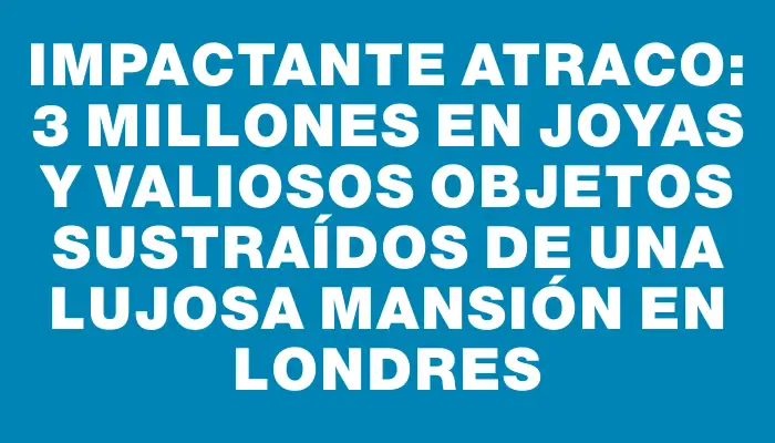 Impactante atraco: $13 millones en joyas y valiosos objetos sustraídos de una lujosa mansión en Londres