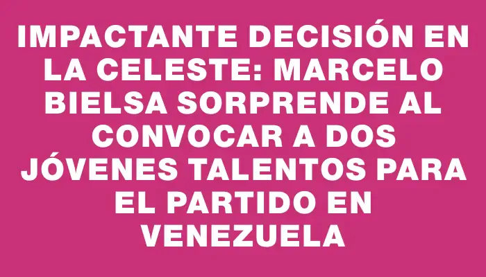 Impactante decisión en la Celeste: Marcelo Bielsa sorprende al convocar a dos jóvenes talentos para el partido en Venezuela