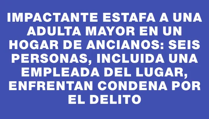 Impactante estafa a una adulta mayor en un hogar de ancianos: seis personas, incluida una empleada del lugar, enfrentan condena por el delito