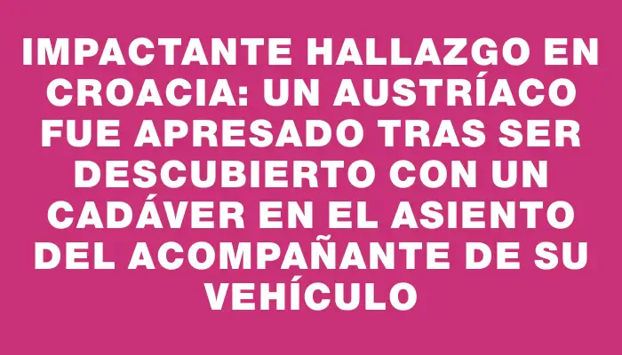 Impactante hallazgo en Croacia: un austríaco fue apresado tras ser descubierto con un cadáver en el asiento del acompañante de su vehículo