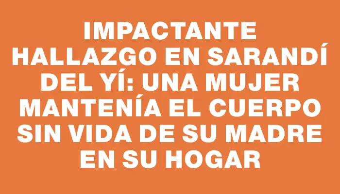 Impactante hallazgo en Sarandí del Yí: una mujer mantenía el cuerpo sin vida de su madre en su hogar