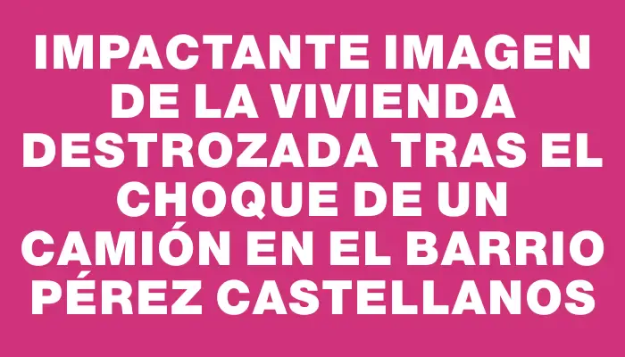 Impactante imagen de la vivienda destrozada tras el choque de un camión en el barrio Pérez Castellanos