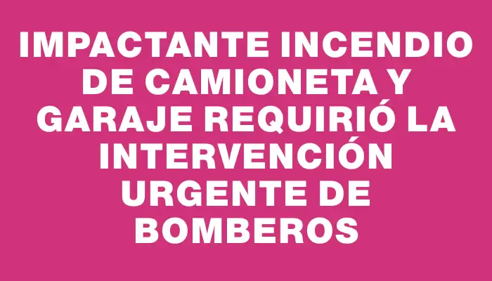 Impactante incendio de camioneta y garaje requirió la intervención urgente de Bomberos