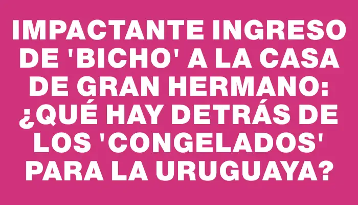 Impactante ingreso de "Bicho" a la casa de Gran Hermano: ¿qué hay detrás de los "congelados" para la uruguaya?