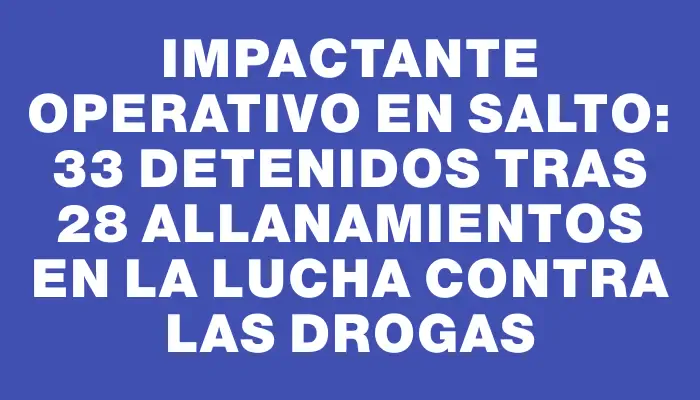 Impactante operativo en Salto: 33 detenidos tras 28 allanamientos en la lucha contra las drogas