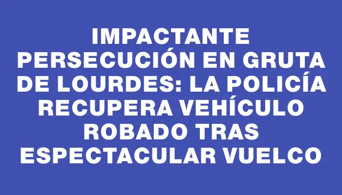 Impactante persecución en Gruta de Lourdes: La Policía recupera vehículo robado tras espectacular vuelco