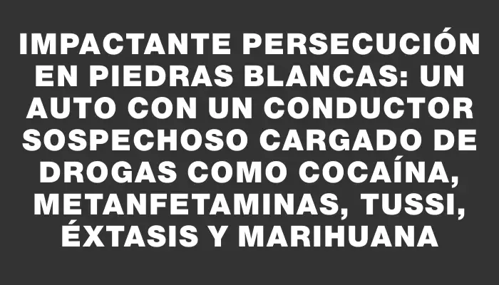 Impactante persecución en Piedras Blancas: un auto con un conductor sospechoso cargado de drogas como cocaína, metanfetaminas, tussi, éxtasis y marihuana