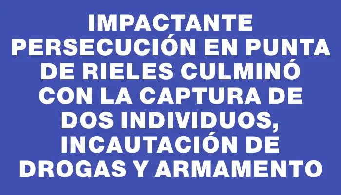 Impactante persecución en Punta de Rieles culminó con la captura de dos individuos, incautación de drogas y armamento