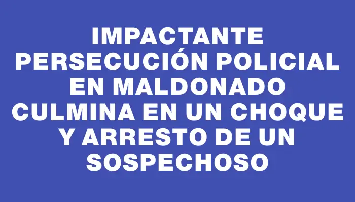 Impactante persecución policial en Maldonado culmina en un choque y arresto de un sospechoso