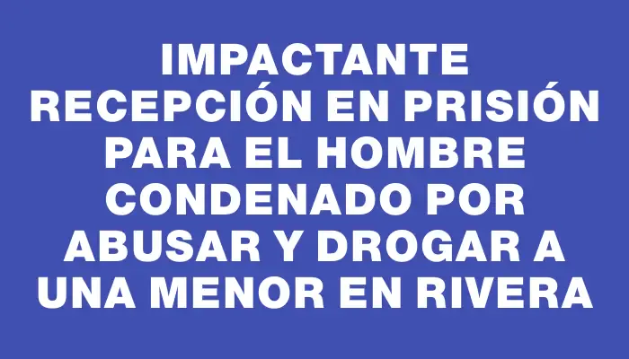 Impactante recepción en prisión para el hombre condenado por abusar y drogar a una menor en Rivera