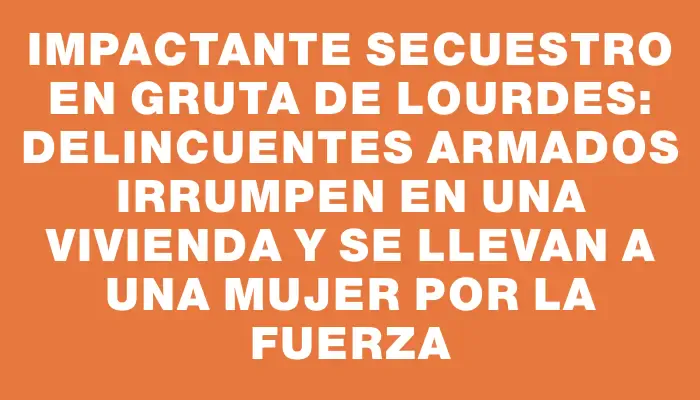 Impactante secuestro en Gruta de Lourdes: Delincuentes armados irrumpen en una vivienda y se llevan a una mujer por la fuerza