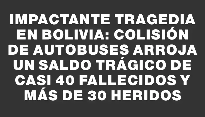 Impactante tragedia en Bolivia: colisión de autobuses arroja un saldo trágico de casi 40 fallecidos y más de 30 heridos