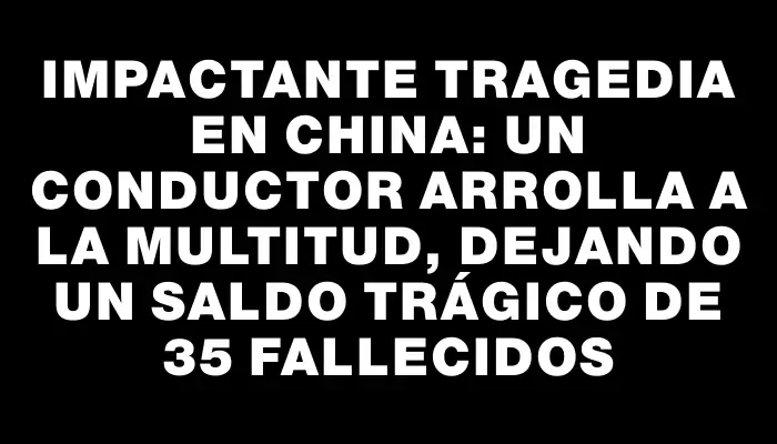 Impactante tragedia en China: un conductor arrolla a la multitud, dejando un saldo trágico de 35 fallecidos