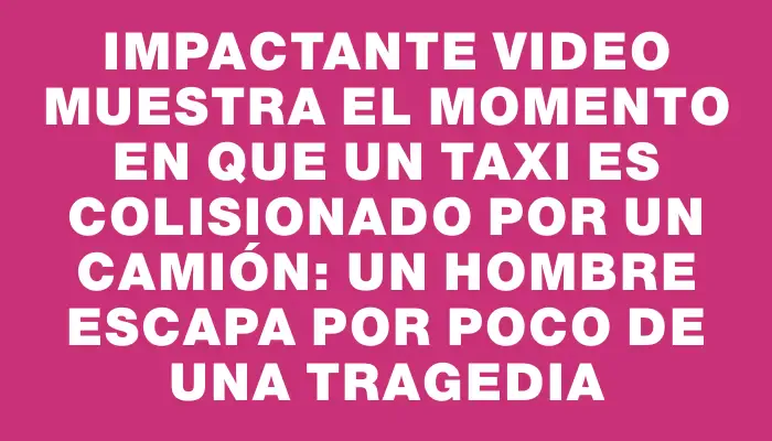 Impactante video muestra el momento en que un taxi es colisionado por un camión: un hombre escapa por poco de una tragedia