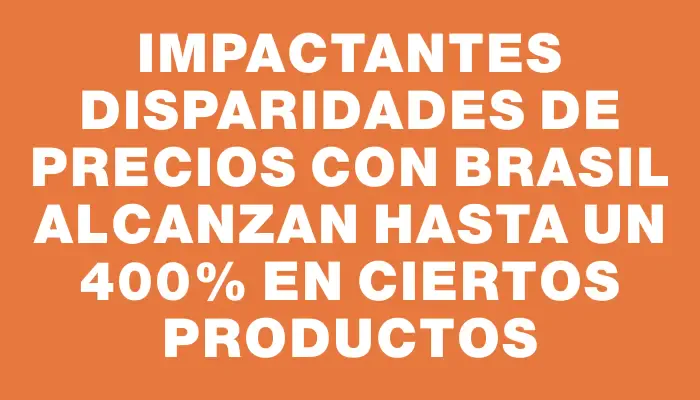 Impactantes disparidades de precios con Brasil alcanzan hasta un 400% en ciertos productos