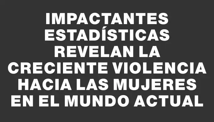 Impactantes estadísticas revelan la creciente violencia hacia las mujeres en el mundo actual