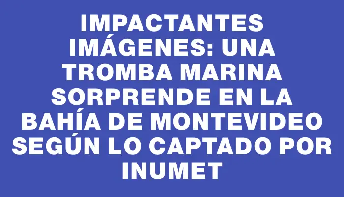 Impactantes imágenes: una tromba marina sorprende en la bahía de Montevideo según lo captado por Inumet