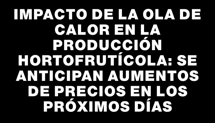 Impacto de la ola de calor en la producción hortofrutícola: se anticipan aumentos de precios en los próximos días