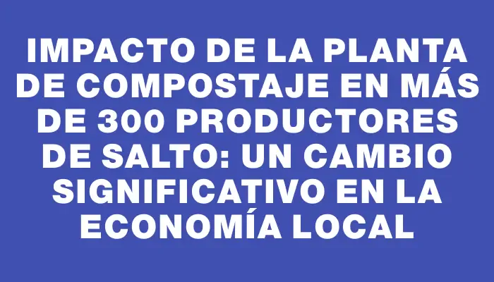 Impacto de la planta de compostaje en más de 300 productores de Salto: un cambio significativo en la economía local