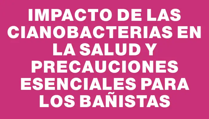 Impacto de las cianobacterias en la salud y precauciones esenciales para los bañistas