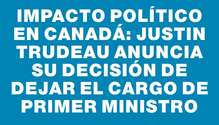 Impacto político en Canadá: Justin Trudeau anuncia su decisión de dejar el cargo de primer ministro