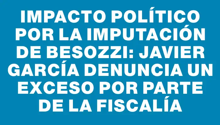 Impacto político por la imputación de Besozzi: Javier García denuncia un exceso por parte de la Fiscalía