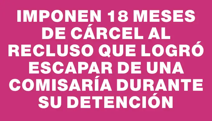 Imponen 18 meses de cárcel al recluso que logró escapar de una comisaría durante su detención