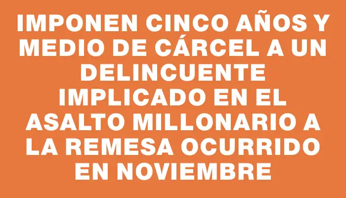 Imponen cinco años y medio de cárcel a un delincuente implicado en el asalto millonario a la remesa ocurrido en noviembre