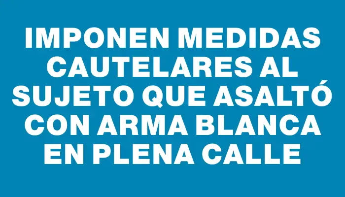 Imponen medidas cautelares al sujeto que asaltó con arma blanca en plena calle