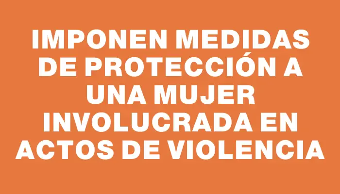 Imponen medidas de protección a una mujer involucrada en actos de violencia