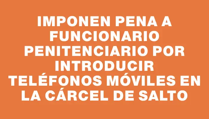 Imponen pena a funcionario penitenciario por introducir teléfonos móviles en la cárcel de Salto