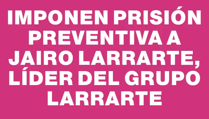 Imponen prisión preventiva a Jairo Larrarte, líder del Grupo Larrarte