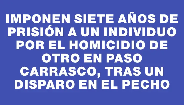 Imponen siete años de prisión a un individuo por el homicidio de otro en Paso Carrasco, tras un disparo en el pecho