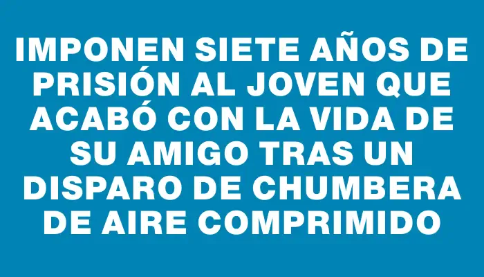 Imponen siete años de prisión al joven que acabó con la vida de su amigo tras un disparo de chumbera de aire comprimido