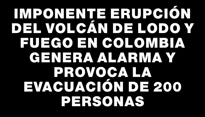 Imponente erupción del volcán de lodo y fuego en Colombia genera alarma y provoca la evacuación de 200 personas