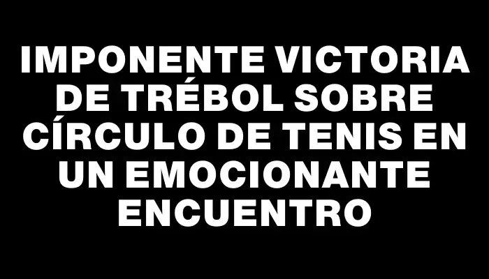 Imponente victoria de Trébol sobre Círculo de Tenis en un emocionante encuentro