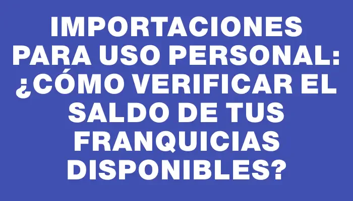 Importaciones para uso personal: ¿Cómo verificar el saldo de tus franquicias disponibles?